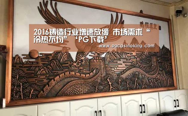 2016铸造行业增速放缓 市场需求“冷热不均”‘PG下载’(图3) PG掌上