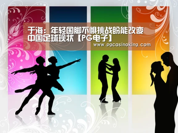 于海:年轻国脚不惧挑战盼能改变中国足球现状【PG电子】(图4) 于海:年轻国脚不惧挑战盼能改变中国足球现状【PG电子】(图4)