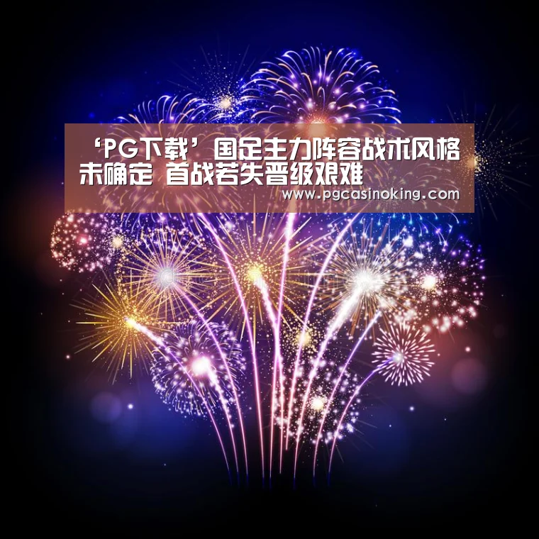 ‘PG下载’国足主力阵容战术风格未确定 首战若失晋级艰难(图1) PG电子