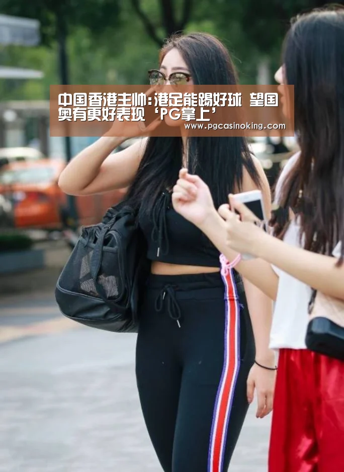 中国香港主帅:港足能踢好球 望国奥有更好表现‘PG掌上’(图3) PG掌上