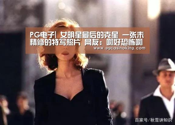 PG电子|
女明星最后的克星 一张未精修的特写照片 网友:啊好恐怖啊!(图2) PG电子
